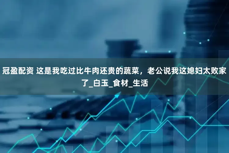 冠盈配资 这是我吃过比牛肉还贵的蔬菜，老公说我这媳妇太败家了_白玉_食材_生活