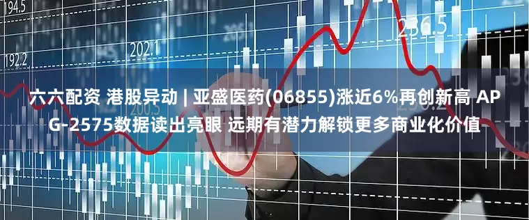 六六配资 港股异动 | 亚盛医药(06855)涨近6%再创新高 APG-2575数据读出亮眼 远期有潜力解锁更多商业化价值