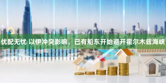 优配无忧 以伊冲突影响，已有船东开始避开霍尔木兹海峡