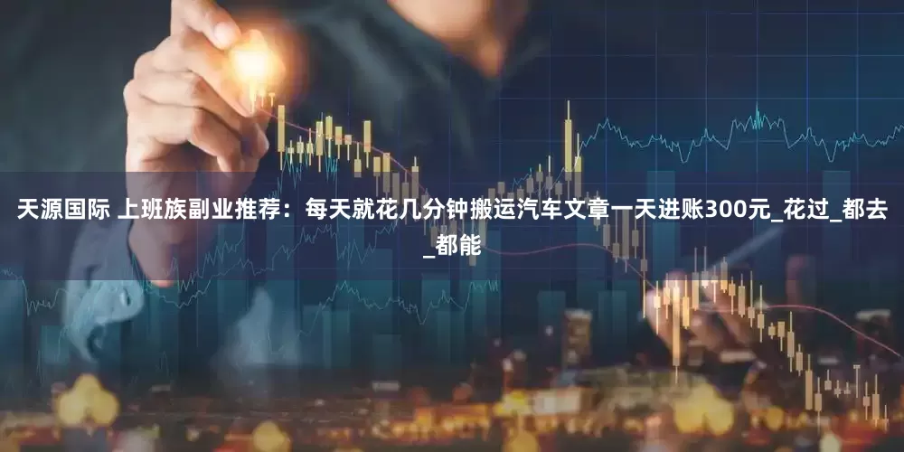 天源国际 上班族副业推荐：每天就花几分钟搬运汽车文章一天进账300元_花过_都去_都能