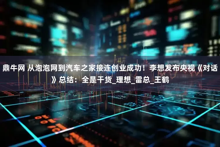 鼎牛网 从泡泡网到汽车之家接连创业成功！李想发布央视《对话》总结：全是干货_理想_雷总_王鹤