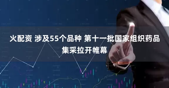 火配资 涉及55个品种 第十一批国家组织药品集采拉开帷幕