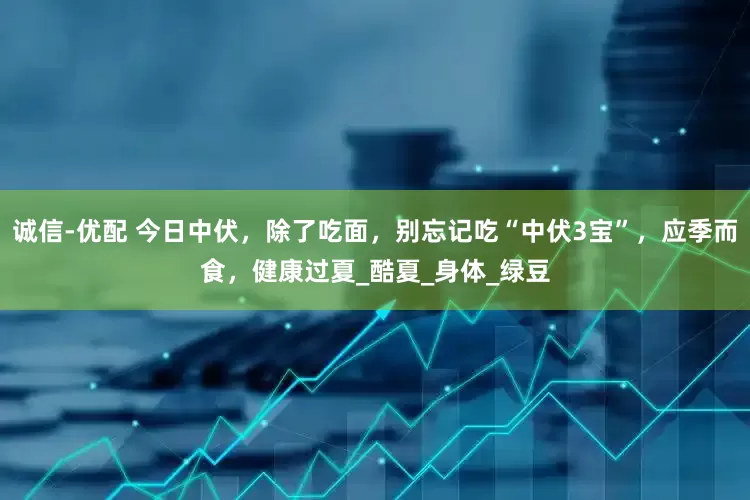 诚信-优配 今日中伏，除了吃面，别忘记吃“中伏3宝”，应季而食，健康过夏_酷夏_身体_绿豆