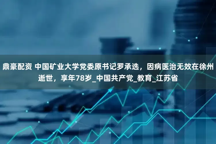 鼎豪配资 中国矿业大学党委原书记罗承选，因病医治无效在徐州逝世，享年78岁_中国共产党_教育_江苏省