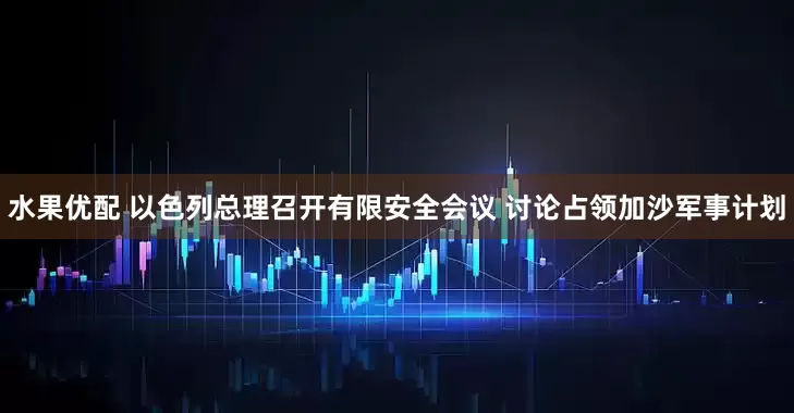 水果优配 以色列总理召开有限安全会议 讨论占领加沙军事计划