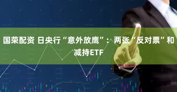 国荣配资 日央行“意外放鹰”：两张“反对票”和减持ETF